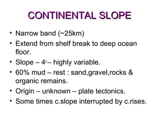CONTINENTAL SLOPE
• Narrow band (~25km)
• Extend from shelf break to deep ocean
  floor.
• Slope – 4o – highly variable.
• 60% mud – rest : sand,gravel,rocks &
  organic remains.
• Origin – unknown – plate tectonics.
• Some times c.slope interrupted by c.rises.
 