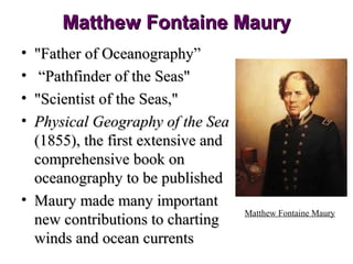 Matthew Fontaine Maury
• "Father of Oceanography”
•  “Pathfinder of the Seas"
• "Scientist of the Seas,"
• Physical Geography of the Sea
  (1855), the first extensive and
  comprehensive book on
  oceanography to be published
• Maury made many important
                                    Matthew Fontaine Maury
  new contributions to charting
  winds and ocean currents
 