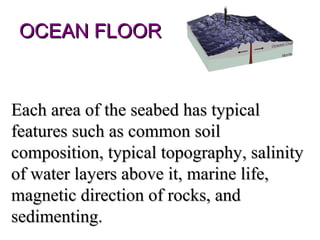 OCEAN FLOOR


Each area of the seabed has typical
features such as common soil
composition, typical topography, salinity
of water layers above it, marine life,
magnetic direction of rocks, and
sedimenting.
 