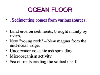 OCEAN FLOOR
• . Sedimenting comes from various sources:

• Land erosion sediments, brought mainly by
  rivers,
• New "young rock" – New magma from the
  mid-ocean ridge.
• Underwater volcanic ash spreading.
• Microorganism activity.
• Sea currents eroding the seabed itself.
 