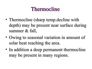 Thermocline
• Thermocline (sharp temp.decline with
  depth) may be present near surface during
  summer & fall,
• Owing to seasonal variation in amount of
  solar heat reaching the area.
• In addition a deep permanent thermocline
  may be present in many regions.
 