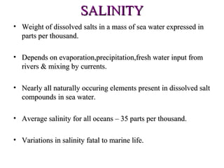SALINITY
• Weight of dissolved salts in a mass of sea water expressed in
  parts per thousand.

• Depends on evaporation,precipitation,fresh water input from
  rivers & mixing by currents.

• Nearly all naturally occuring elements present in dissolved salt
  compounds in sea water.

• Average salinity for all oceans – 35 parts per thousand.

• Variations in salinity fatal to marine life.
 