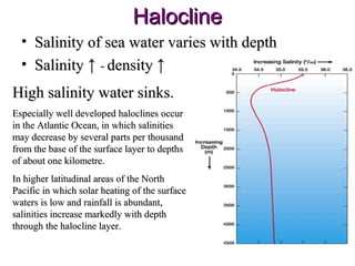 Halocline
  • Salinity of sea water varies with depth
  • Salinity ↑ - density ↑
High salinity water sinks.
Especially well developed haloclines occur
in the Atlantic Ocean, in which salinities
may decrease by several parts per thousand
from the base of the surface layer to depths
of about one kilometre.
In higher latitudinal areas of the North
Pacific in which solar heating of the surface
waters is low and rainfall is abundant,
salinities increase markedly with depth
through the halocline layer.
 