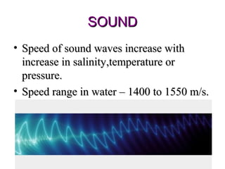 SOUND
• Speed of sound waves increase with
  increase in salinity,temperature or
  pressure.
• Speed range in water – 1400 to 1550 m/s.
 
