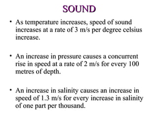 SOUND
• As temperature increases, speed of sound
  increases at a rate of 3 m/s per degree celsius
  increase.

• An increase in pressure causes a concurrent
  rise in speed at a rate of 2 m/s for every 100
  metres of depth.

• An increase in salinity causes an increase in
  speed of 1.3 m/s for every increase in salinity
  of one part per thousand.
 