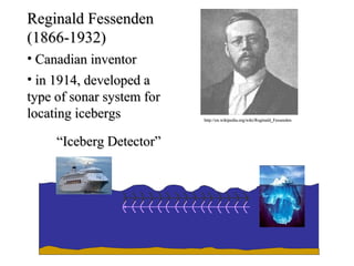 Reginald Fessenden
(1866-1932)
• Canadian inventor
• in 1914, developed a
type of sonar system for
locating icebergs          http://en.wikipedia.org/wiki/Reginald_Fessenden




     “Iceberg Detector”
 