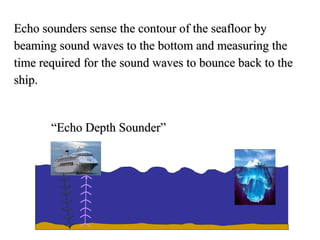 Echo sounders sense the contour of the seafloor by
beaming sound waves to the bottom and measuring the
time required for the sound waves to bounce back to the
ship.


       “Echo Depth Sounder”
 