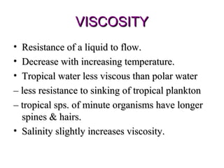 VISCOSITY
• Resistance of a liquid to flow.
• Decrease with increasing temperature.
• Tropical water less viscous than polar water
– less resistance to sinking of tropical plankton
– tropical sps. of minute organisms have longer
  spines & hairs.
• Salinity slightly increases viscosity.
 