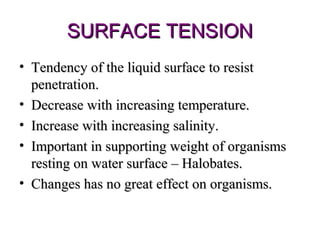 SURFACE TENSION
• Tendency of the liquid surface to resist
  penetration.
• Decrease with increasing temperature.
• Increase with increasing salinity.
• Important in supporting weight of organisms
  resting on water surface – Halobates.
• Changes has no great effect on organisms.
 