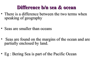 Difference b/n sea & ocean
• There is a difference between the two terms when
  speaking of geography

• Seas are smaller than oceans

• Seas are found on the margins of the ocean and are
  partially enclosed by land.

• Eg : Bering Sea is part of the Pacific Ocean
 