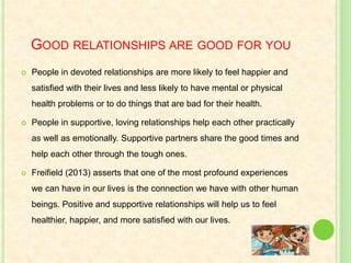 GOOD RELATIONSHIPS ARE GOOD FOR YOU
 People in devoted relationships are more likely to feel happier and
satisfied with their lives and less likely to have mental or physical
health problems or to do things that are bad for their health.
 People in supportive, loving relationships help each other practically
as well as emotionally. Supportive partners share the good times and
help each other through the tough ones.
 Freifield (2013) asserts that one of the most profound experiences
we can have in our lives is the connection we have with other human
beings. Positive and supportive relationships will help us to feel
healthier, happier, and more satisfied with our lives.
 