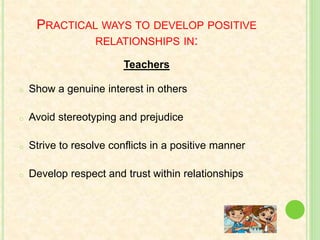 PRACTICAL WAYS TO DEVELOP POSITIVE
RELATIONSHIPS IN:
Teachers
o Show a genuine interest in others
o Avoid stereotyping and prejudice
o Strive to resolve conflicts in a positive manner
o Develop respect and trust within relationships
 