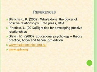 REFERENCES
 Blanchard, K. (2002). Whale done: the power of
positive relationships. Free press, USA
 Friefield, L. (2013)Eight tips for developing positive
relationships
 Slavin, R., (2003) Educational psychology – theory
practice, Adlyn and bacon, &th edition
 www.realationships.prg.au
 www.aptv.org
 