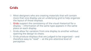 Grids
◎ Most designers who are creating materials that will contain
more than one display use an underlying grid to help organize
the layout of those displays.
1. Grids support the consistency of the visual rhetorical for a
display – information of the same type appears in the same
place on each display.
2. Grids allow for variation from one display to another without
opening the design to chaos.
3. Grids produce displays that are judged to be organized – and
therefore easy to “read” -- at the pre-attentive level of
perception.
 