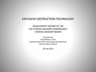 EXPLOSIVE DESTRUCTION TECHNOLOGY
INVOLVEMENT HISTORY OF THE
THE CITIZENS ADVISORY COMMISSION /
CITIZENS ADVISORY BOARD
Presented by
Craig Williams, Chair
Explosive Destruction Technology Working Group
Citizens Advisory Board
16 July 2013
 