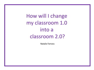 How will I change  my classroom 1.0  into a  classroom 2.0? Natalie Ferrara 