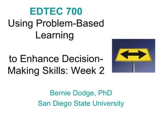 EDTEC 700 Using Problem-Based Learning  to Enhance Decision-Making Skills: Week 2 Bernie Dodge, PhD San Diego State University 