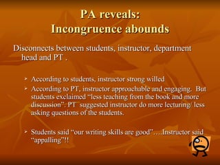 PA reveals: Incongruence abounds Disconnects between students, instructor, department head and PT .  According to students, instructor strong willed  According to PT, instructor approachable and engaging.  But students exclaimed “less teaching from the book and more discussion”. PT  suggested instructor do more lecturing/ less asking questions of the students.  Students said “our writing skills are good”….Instructor said “appalling”!! 
