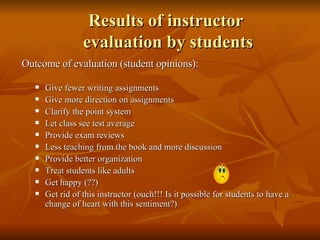 Results of instructor  evaluation by students Outcome of evaluation (student opinions): Give fewer writing assignments Give more direction on assignments Clarify the point system Let class see test average Provide exam reviews Less teaching from the book and more discussion Provide better organization Treat students like adults Get happy (??) Get rid of this instructor (ouch!!! Is it possible for students to have a change of heart with this sentiment?) 