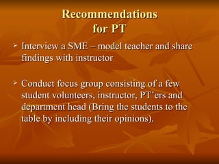 Recommendations for PT Interview a SME – model teacher and share findings with instructor Conduct focus group consisting of a few student volunteers, instructor, PT’ers and department head (Bring the students to the table by including their opinions). 