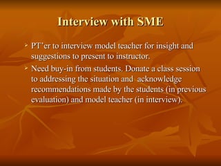 Interview with SME PT’er to interview model teacher for insight and suggestions to present to instructor. Need buy-in from students. Donate a class session to addressing the situation and  acknowledge recommendations made by the students (in previous evaluation) and model teacher (in interview). 