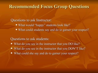 Recommended Focus Group Questions Questions to ask Instructor: What would “happy” students look like? What could students say and do to garner your respect? Questions to ask students: What do you see in the instructor that you DO like? What do you see in the instructor that you DON’T like? What could she say and do to garner your respect? 