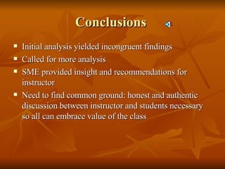 Conclusions  Initial analysis yielded incongruent findings Called for more analysis SME provided insight and recommendations for instructor Need to find common ground: honest and authentic discussion between instructor and students necessary so all can embrace value of the class 