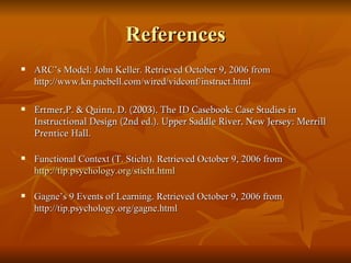 References ARC’s Model: John Keller. Retrieved October 9, 2006 from http://www.kn.pacbell.com/wired/vidconf/instruct.html  Ertmer,P. & Quinn, D. (2003). The ID Casebook: Case Studies in Instructional Design (2nd ed.). Upper Saddle River, New Jersey: Merrill Prentice Hall. Functional Context (T. Sticht). Retrieved October 9, 2006 from  http://tip.psychology.org/sticht.html Gagne’s 9 Events of Learning. Retrieved October 9, 2006 from http://tip.psychology.org/gagne.html 
