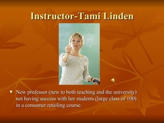 Instructor-Tami Linden New professor (new to both teaching and the university) not having success with her students (large class of 100) in a consumer retailing course. 