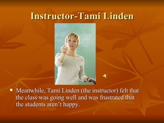 Instructor-Tami Linden Meanwhile, Tami Linden (the instructor) felt that the class was going well and was frustrated that the students aren’t happy. 