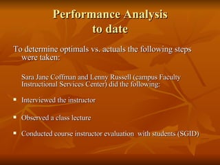 Performance Analysis to date   To determine optimals vs. actuals the following steps were taken: Sara Jane Coffman and Lenny Russell (campus Faculty Instructional Services Center) did the following: Interviewed the instructor Observed a class lecture Conducted course instructor evaluation  with students (SGID) 