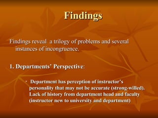 Findings Findings reveal  a trilogy of problems and several instances of incongruence. 1. Departments’ Perspective : Department has perception of instructor’s personality that may not be accurate (strong-willed). Lack of history from department head and faculty (instructor new to university and department)   