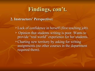 Findings, con’t. 2. Instructors’ Perspective:   Lack of confidence in herself (first teaching job). Opinion that students writing is poor. Wants to provide “real world” experience for her students.  Charting new territory by asking for writing assignments (no other courses in the department required them). 