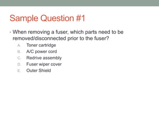 Sample Question #1
• When removing a fuser, which parts need to be
 removed/disconnected prior to the fuser?
   A.   Toner cartridge
   B.   A/C power cord
   C.   Redrive assembly
   D.   Fuser wiper cover
   E.   Outer Shield
 