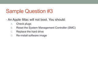 Sample Question #3
• An Apple iMac will not boot. You should:
   A. Check plugs
   B. Reset the System Management Controller (SMC)
   C. Replace the hard drive
   D. Re-install software image
 