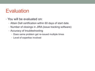 Evaluation
• You will be evaluated on:
   • Attain Dell certification within 60 days of start date.
   • Number of closings in JIRA (issue tracking software)
   • Accuracy of troubleshooting
     • Does same problem get re-issued multiple times
     • Level of expertise involved
 