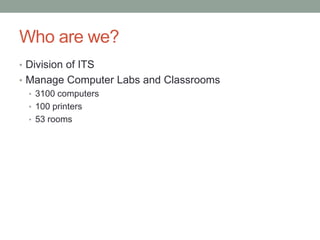 Who are we?
• Division of ITS
• Manage Computer Labs and Classrooms
  • 3100 computers
  • 100 printers
  • 53 rooms
 
