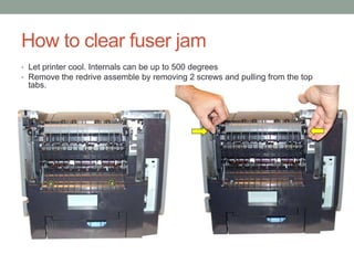 How to clear fuser jam
• Let printer cool. Internals can be up to 500 degrees
• Remove the redrive assemble by removing 2 screws and pulling from the top
 tabs.
 