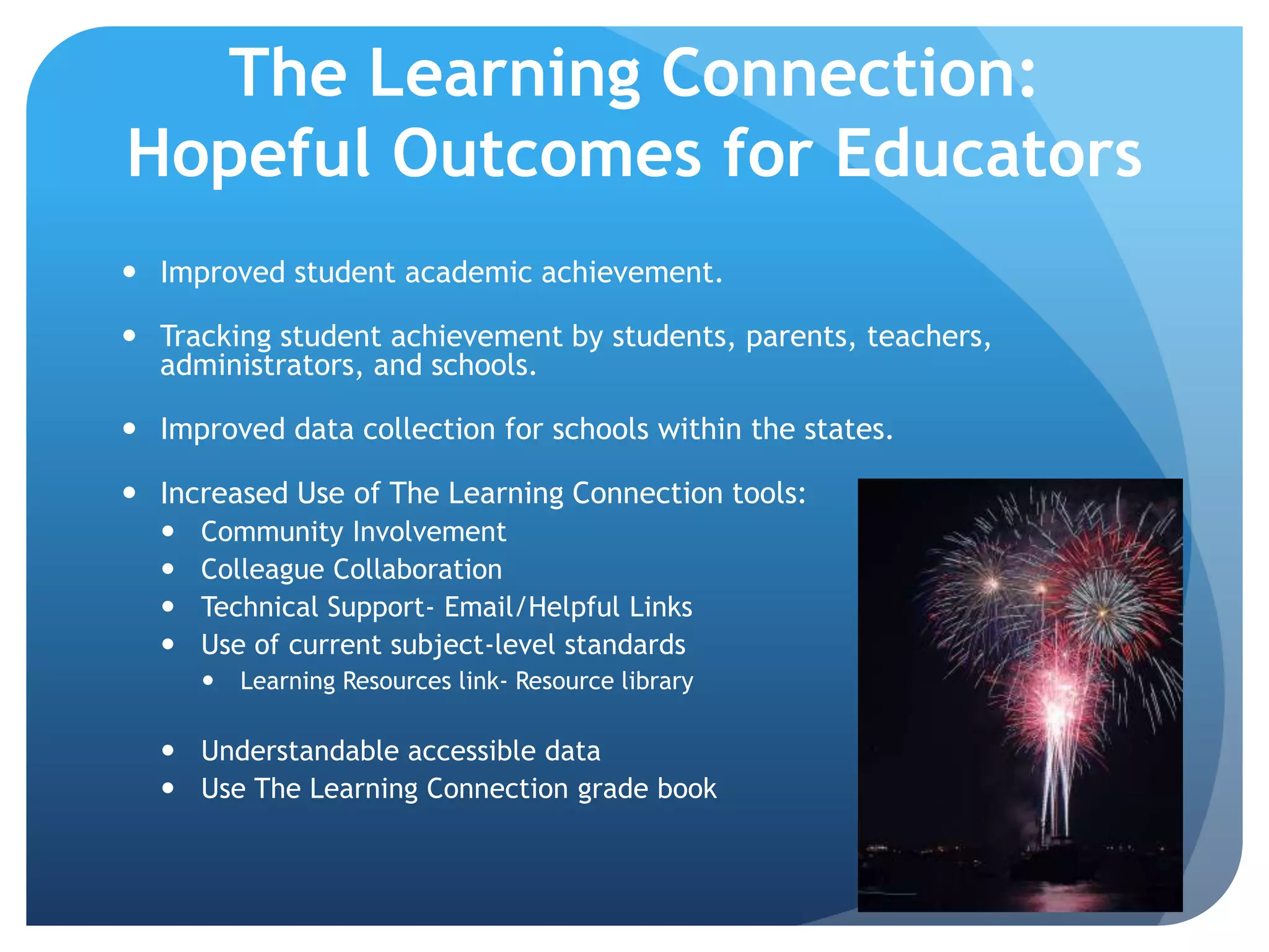 The Learning Connection: Hopeful Outcomes for EducatorsImproved student academic achievement.Tracking student achievement by students, parents, teachers, administrators, and schools.Improved data collection for schools within the states.Increased Use of The Learning Connection tools:Community InvolvementColleague CollaborationTechnical Support- Email/Helpful LinksUse of current subject-level standardsLearning Resources link- Resource libraryUnderstandable accessible dataUse The Learning Connection grade book