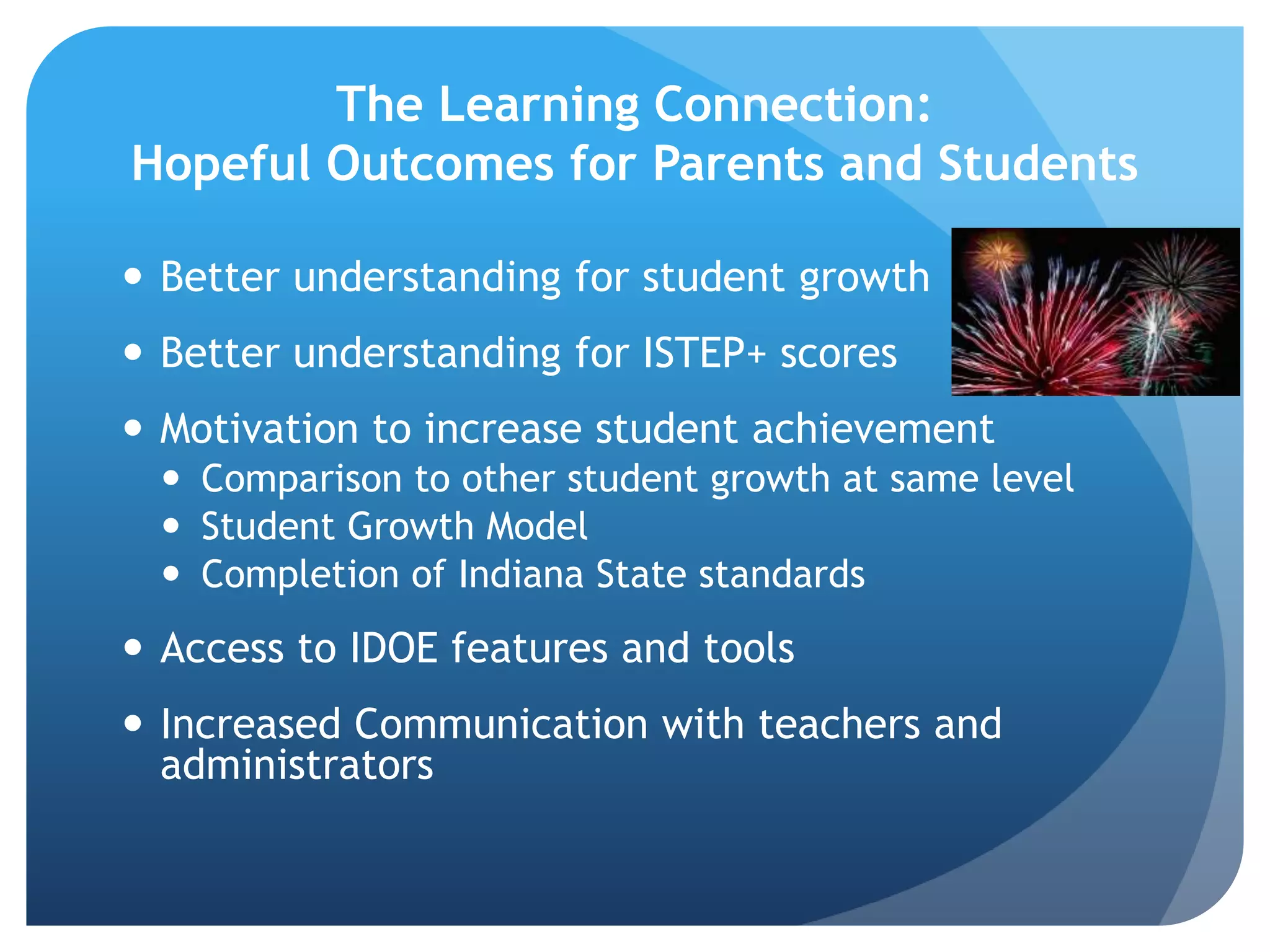 The Learning Connection:Hopeful Outcomes for Parents and StudentsBetter understanding for student growthBetter understanding for ISTEP+ scoresMotivation to increase student achievementComparison to other student growth at same levelStudent Growth ModelCompletion of Indiana State standardsAccess to IDOE features and toolsIncreased Communication with teachers and administrators