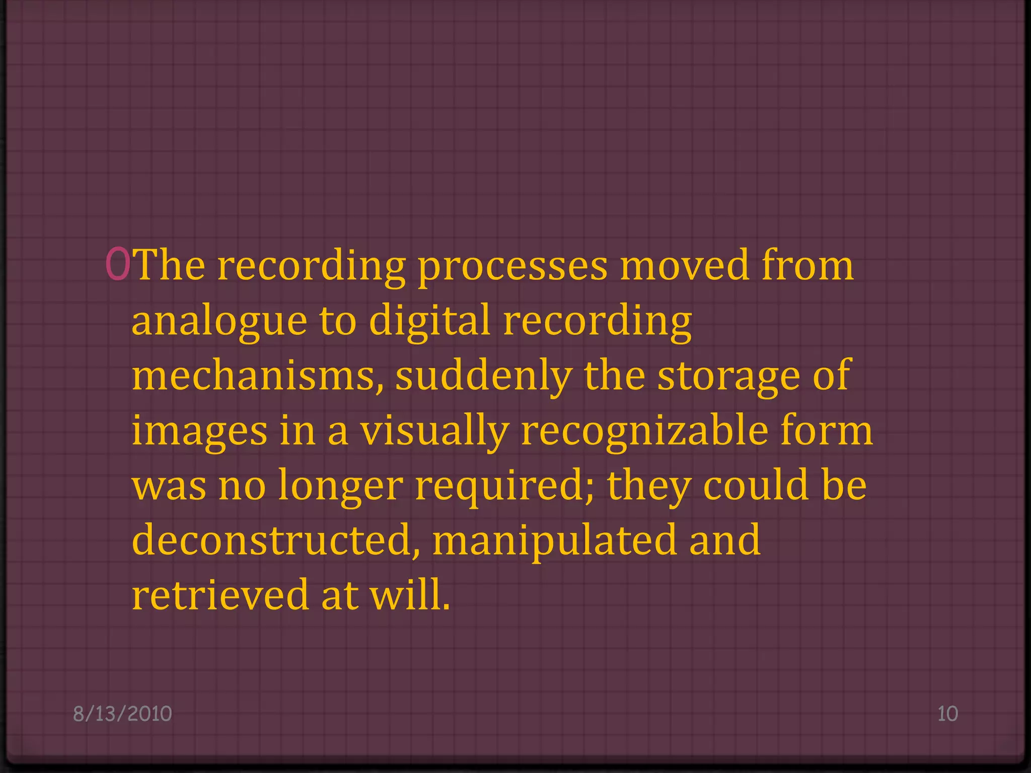 The recording processes moved from analogue to digital recording mechanisms, suddenly the storage of images in a visually recognizable form was no longer required; they could be deconstructed, manipulated and retrieved at will.8/14/201010