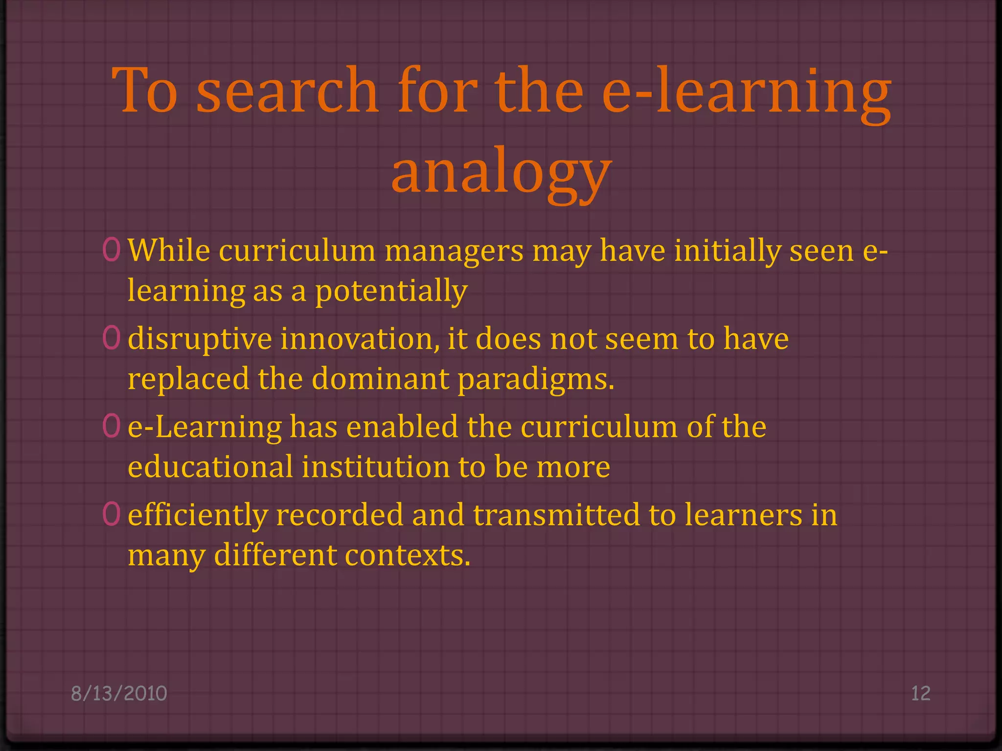 To search for the e-learning analogyWhile curriculum managers may have initially seen e-learning as a potentiallydisruptive innovation, it does not seem to have replaced the dominant paradigms.e-Learning has enabled the curriculum of the educational institution to be moreefficiently recorded and transmitted to learners in many different contexts.8/14/201012