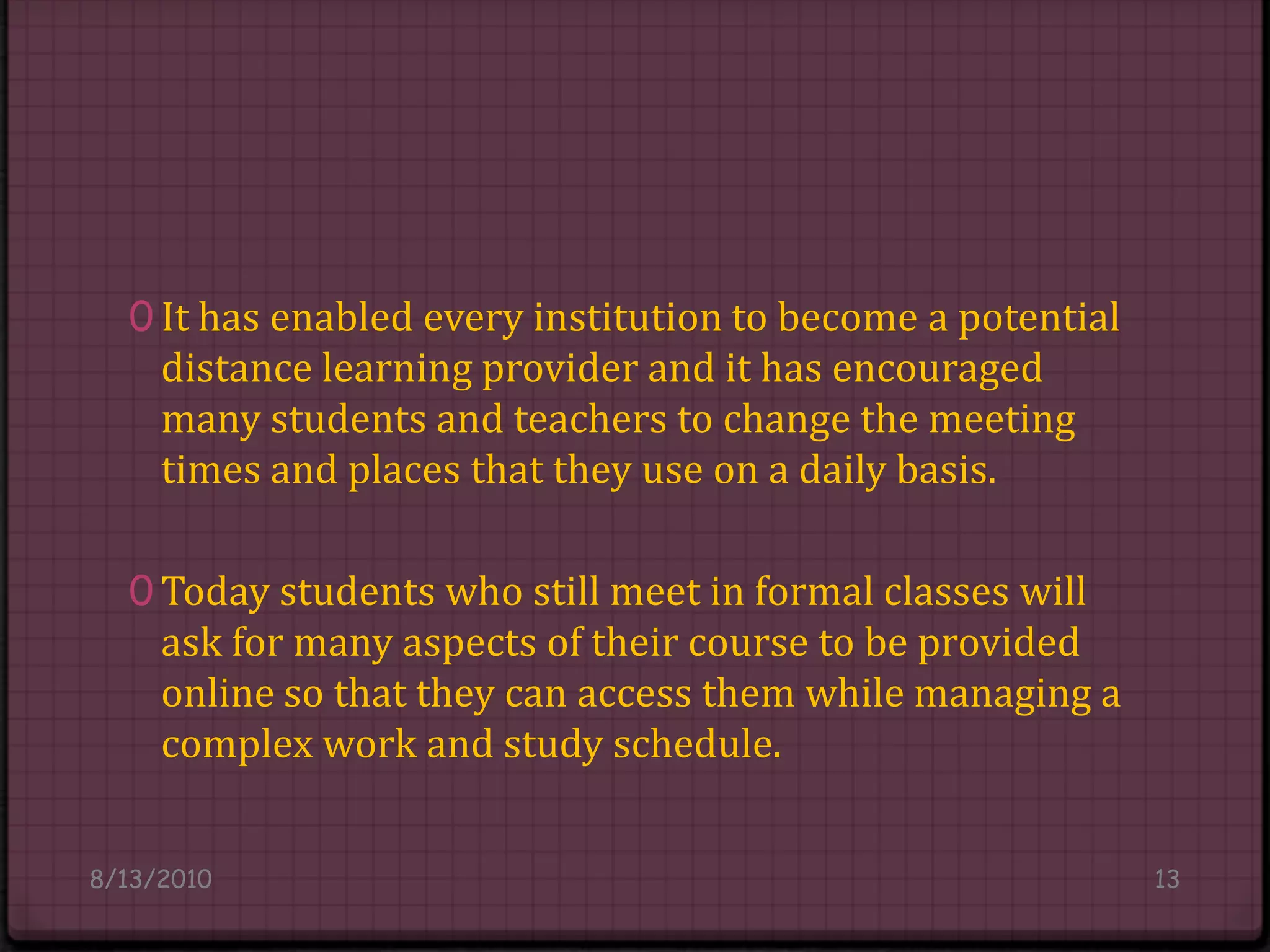 It has enabled every institution to become a potential distance learning provider and it has encouraged many students and teachers to change the meeting times and places that they use on a daily basis.Today students who still meet in formal classes will ask for many aspects of their course to be provided online so that they can access them while managing a complex work and study schedule.8/14/201013