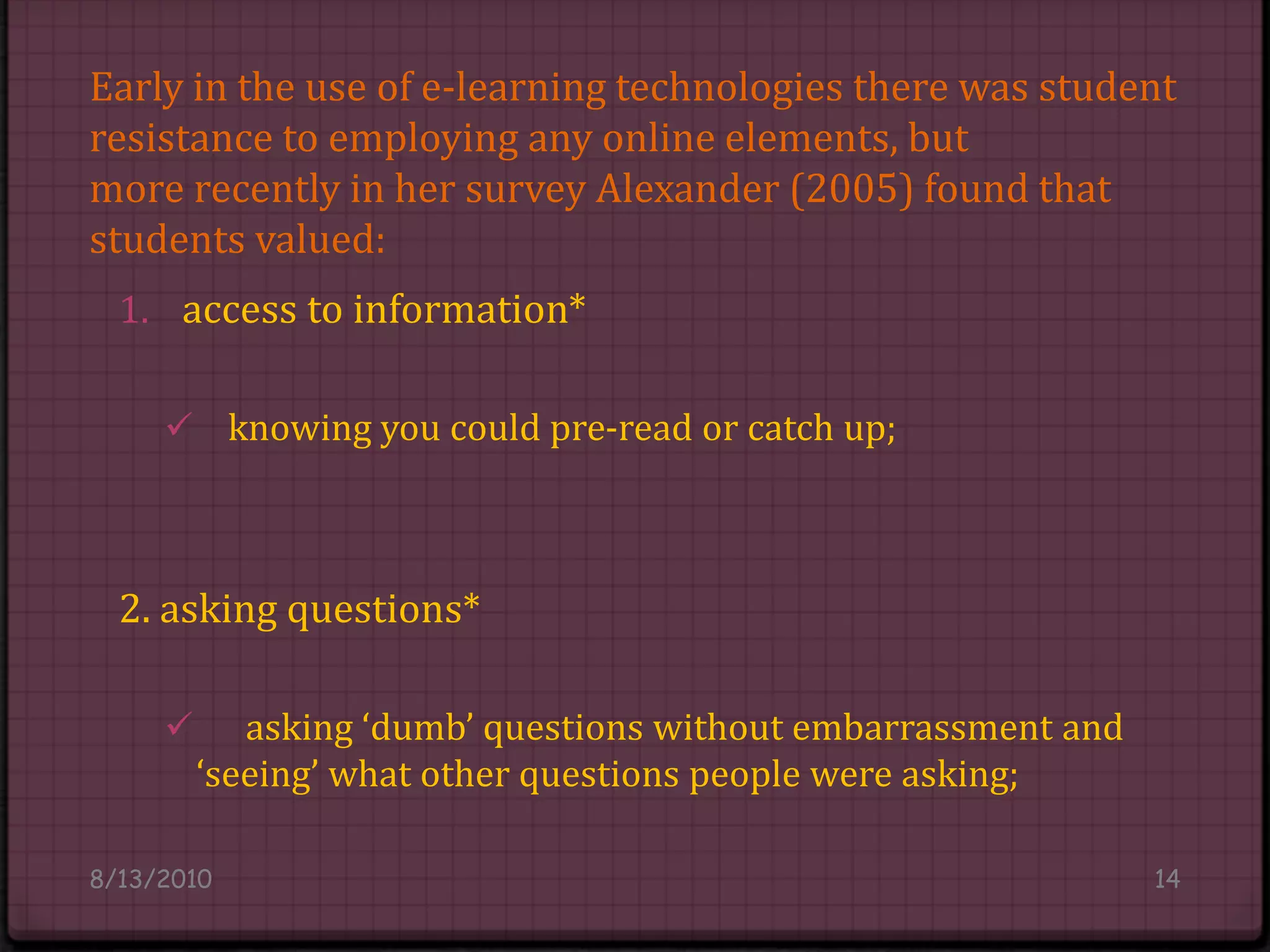 Early in the use of e-learning technologies there was student resistance to employing any online elements, butmore recently in her survey Alexander (2005) found that students valued:access to information*knowing you could pre-read or catch up;2. asking questions* 	asking ‘dumb’ questions without embarrassment and ‘seeing’ what other questions people were asking;8/14/201014