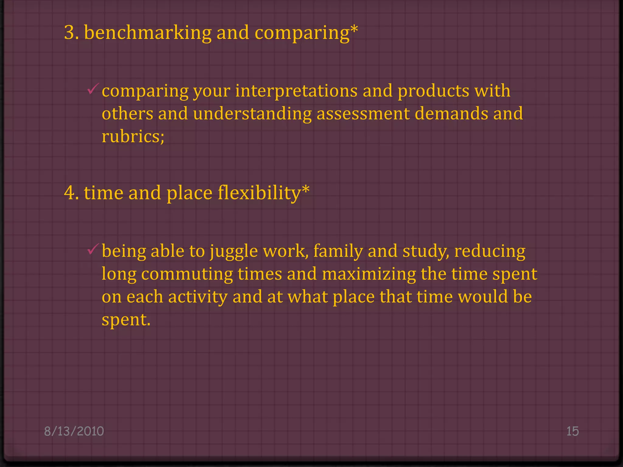 3. benchmarking and comparing*comparing your interpretations and products with others and understanding assessment demands and rubrics;4. time and place flexibility*being able to juggle work, family and study, reducing long commuting times and maximizing the time spent on each activity and at what place that time would be spent.8/14/201015