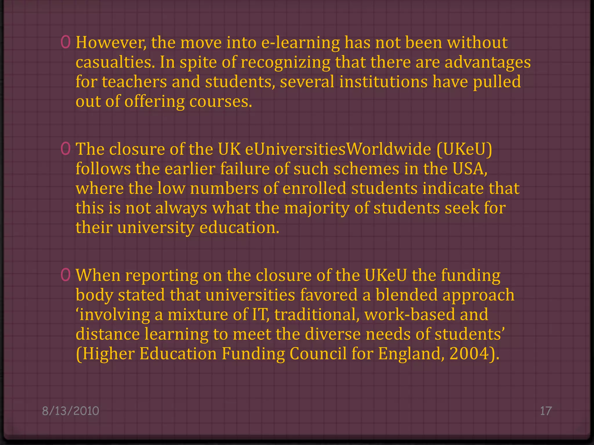 However, the move into e-learning has not been without casualties. In spite of recognizing that there are advantages for teachers and students, several institutions have pulled out of offering courses.The closure of the UK eUniversitiesWorldwide (UKeU) follows the earlier failure of such schemes in the USA, where the low numbers of enrolled students indicate that this is not always what the majority of students seek for their university education.When reporting on the closure of the UKeUthe funding body stated that universities favored a blended approach ‘involving a mixture of IT, traditional, work-based and distance learning to meet the diverse needs of students’ (Higher Education Funding Council for England, 2004).8/14/201017