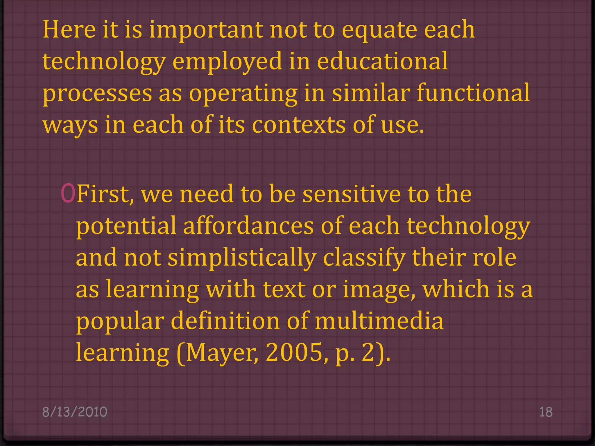 Here it is important not to equate each technology employed in educational processes as operating in similar functional ways in each of its contexts of use.First, we need to be sensitive to the potential affordances of each technology and not simplistically classify their role as learning with text or image, which is a popular definition of multimedia learning (Mayer, 2005, p. 2).8/14/201018
