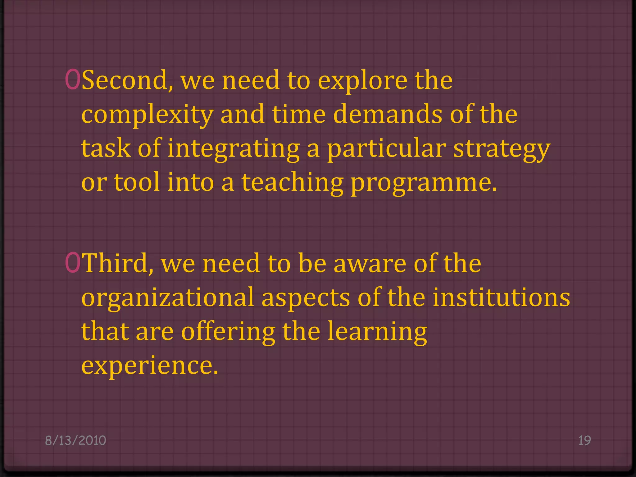 Second, we need to explore the complexity and time demands of the task of integrating a particular strategy or tool into a teaching programme. Third, we need to be aware of the organizational aspects of the institutions that are offering the learning experience.8/14/201019