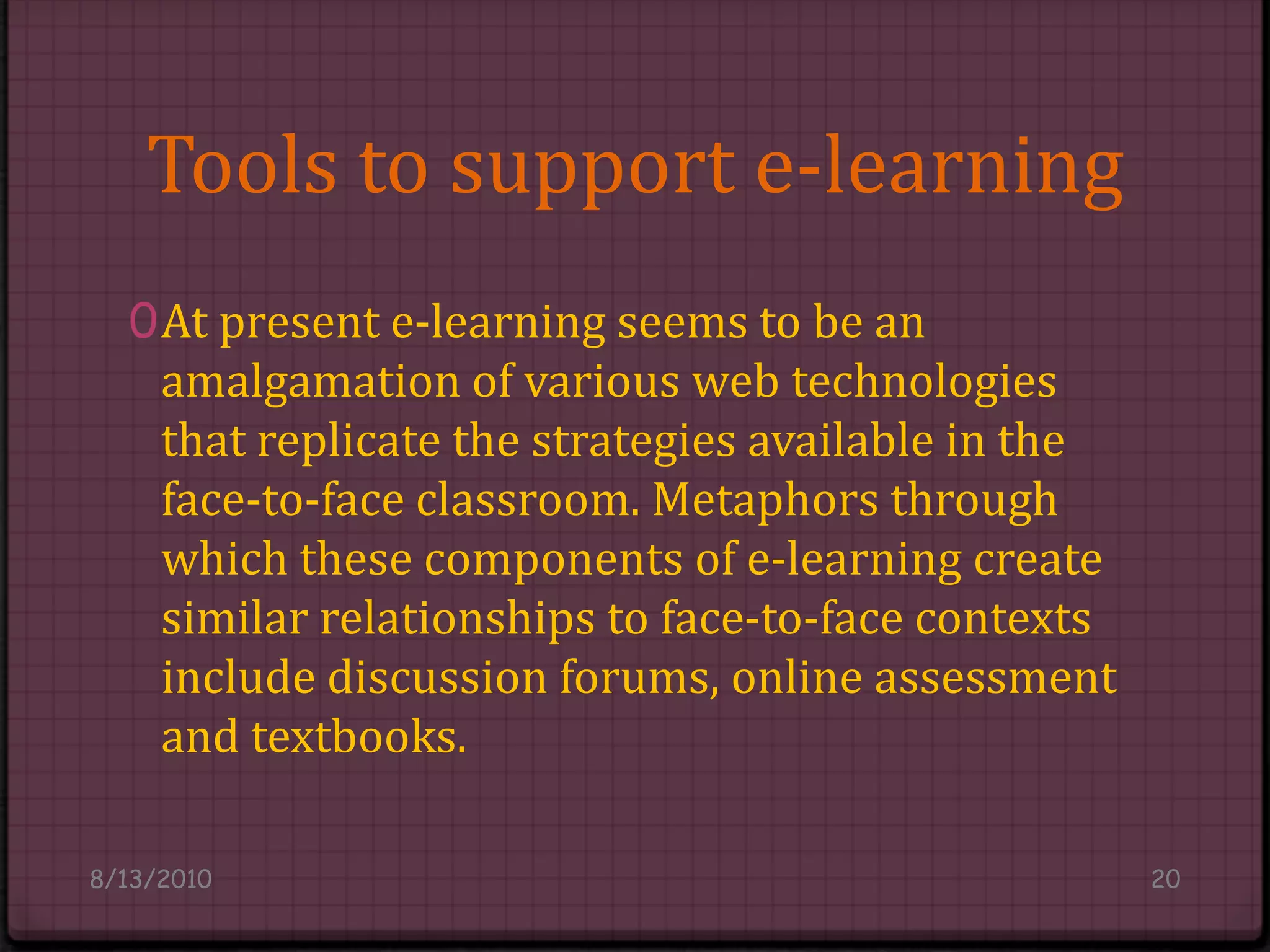 Tools to support e-learningAt present e-learning seems to be an amalgamation of various web technologies that replicate the strategies available in the face-to-face classroom. Metaphors through which these components of e-learning create similar relationships to face-to-face contexts include discussion forums, online assessment and textbooks.8/14/201020
