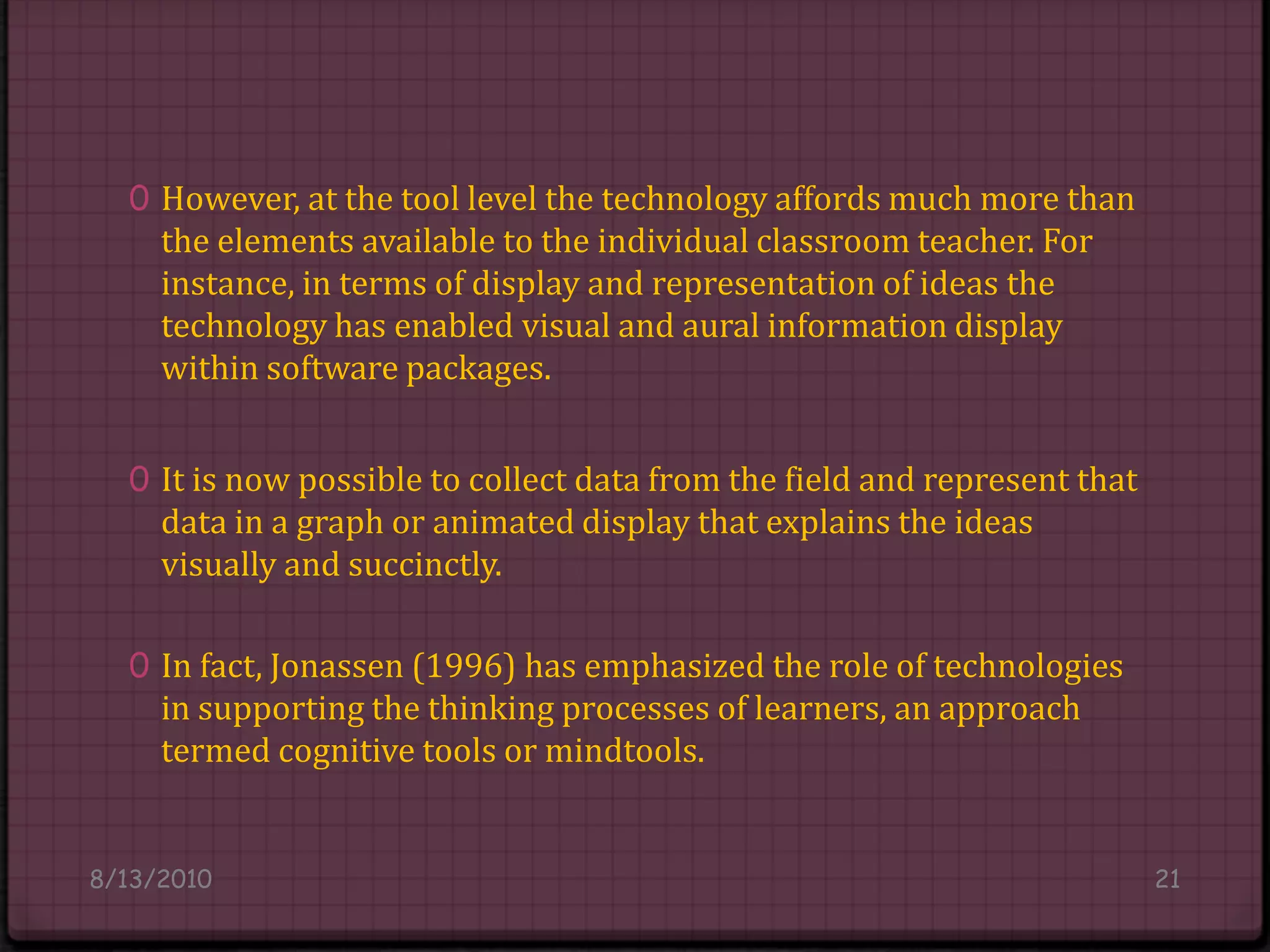 However, at the tool level the technology affords much more than the elements available to the individual classroom teacher. For instance, in terms of display and representation of ideas the technology has enabled visual and aural information display within software packages.It is now possible to collect data from the field and represent that data in a graph or animated display that explains the ideas visually and succinctly.In fact, Jonassen (1996) has emphasized the role of technologies in supporting the thinking processes of learners, an approach termed cognitive tools or mindtools.8/14/201021